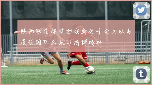 陕西联合即将迎战新对手全力以赴展现团队风采与拼搏精神