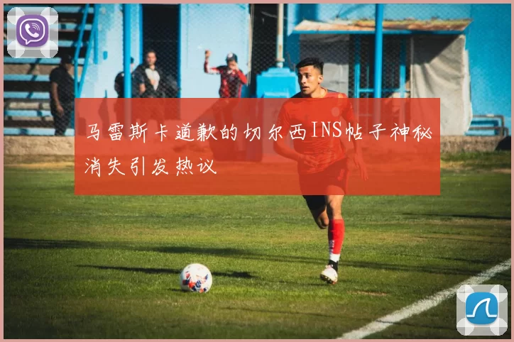 马雷斯卡道歉的切尔西INS帖子神秘消失引发热议
