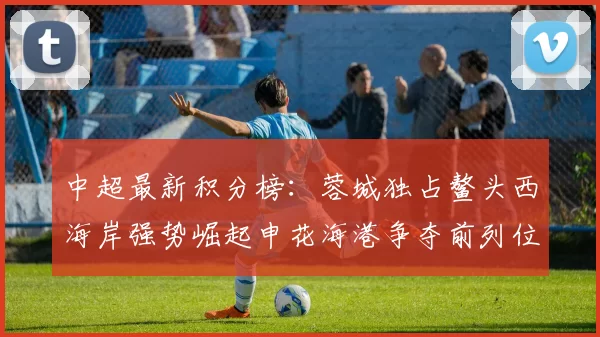 中超最新积分榜：蓉城独占鳌头西海岸强势崛起申花海港争夺前列位置